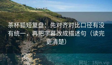 茶杯狐短复盘：先对齐对比口径有没有统一，再把字幕改成描述句（读完更清楚）