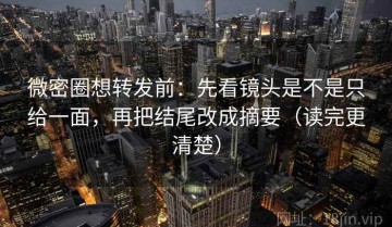 微密圈想转发前：先看镜头是不是只给一面，再把结尾改成摘要（读完更清楚）