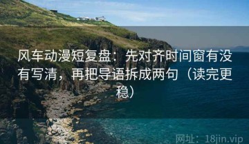 风车动漫短复盘：先对齐时间窗有没有写清，再把导语拆成两句（读完更稳）