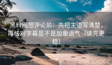 黑料网想评论前：先把主语写清楚，再核对字幕是不是加重语气（读完更稳）