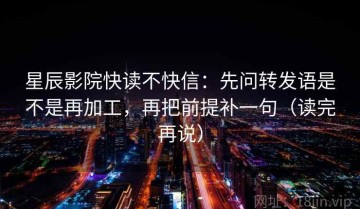 星辰影院快读不快信：先问转发语是不是再加工，再把前提补一句（读完再说）