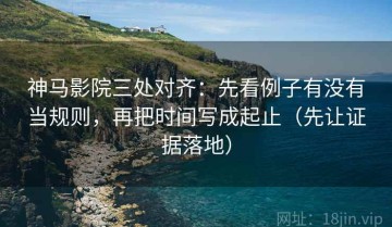 神马影院三处对齐：先看例子有没有当规则，再把时间写成起止（先让证据落地）