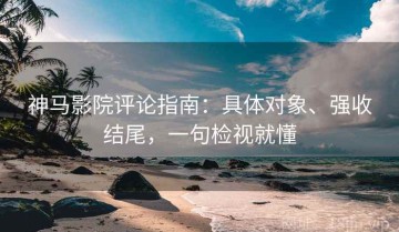神马影院评论指南：具体对象、强收结尾，一句检视就懂