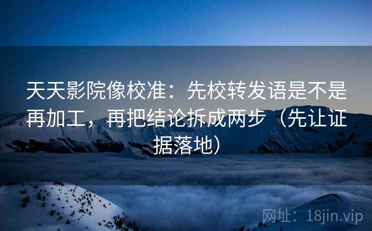 天天影院像校准：先校转发语是不是再加工，再把结论拆成两步（先让证据落地）