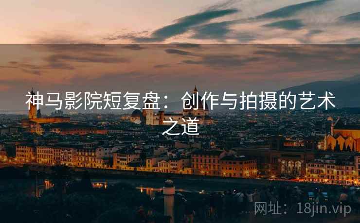 神马影院短复盘：创作与拍摄的艺术之道