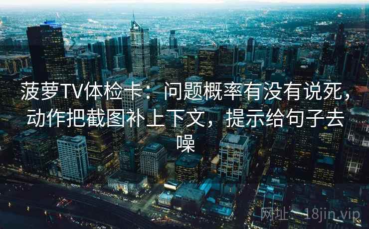 菠萝TV体检卡：问题概率有没有说死，动作把截图补上下文，提示给句子去噪