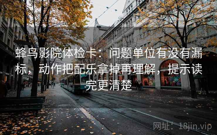 蜂鸟影院体检卡：问题单位有没有漏标，动作把配乐拿掉再理解，提示读完更清楚
