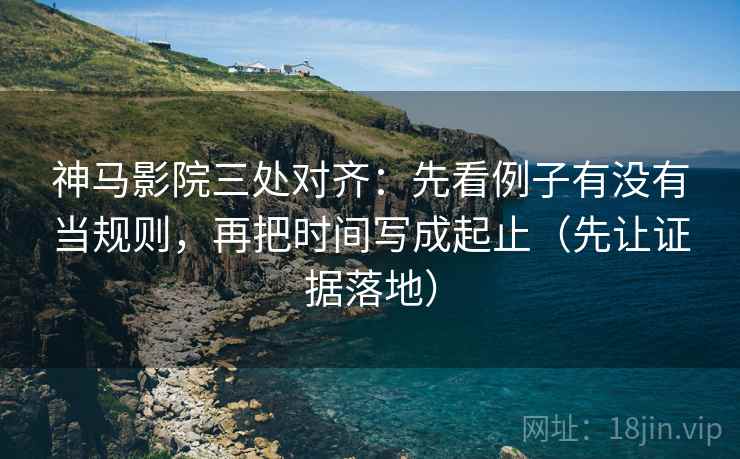 神马影院三处对齐：先看例子有没有当规则，再把时间写成起止（先让证据落地）