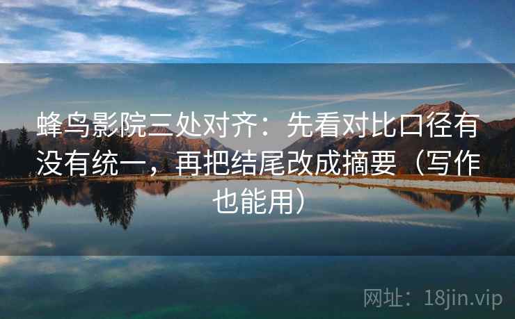 蜂鸟影院三处对齐：先看对比口径有没有统一，再把结尾改成摘要（写作也能用）
