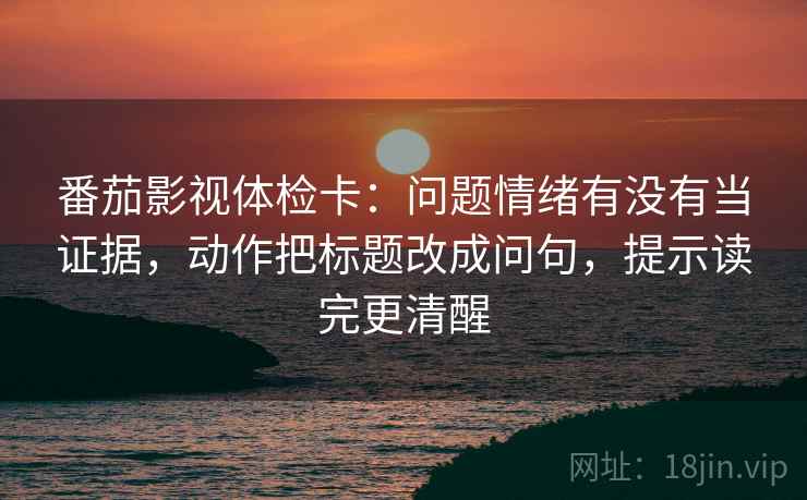 番茄影视体检卡：问题情绪有没有当证据，动作把标题改成问句，提示读完更清醒