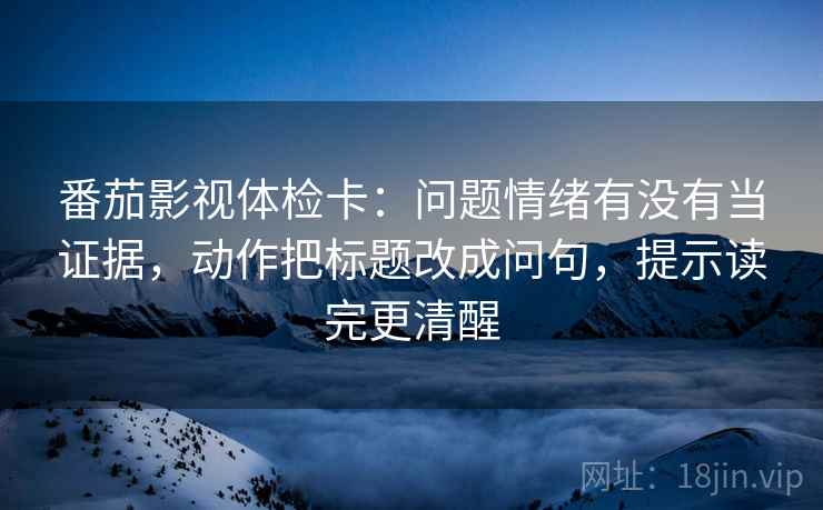 番茄影视体检卡：问题情绪有没有当证据，动作把标题改成问句，提示读完更清醒