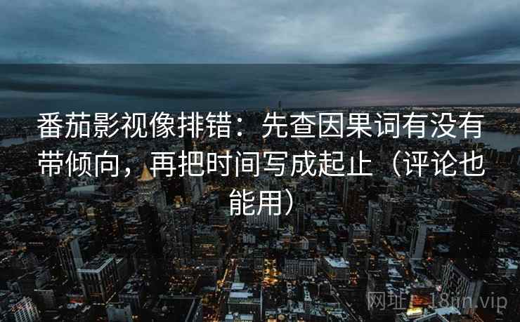 番茄影视像排错：先查因果词有没有带倾向，再把时间写成起止（评论也能用）