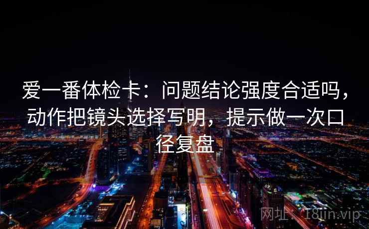 爱一番体检卡：问题结论强度合适吗，动作把镜头选择写明，提示做一次口径复盘