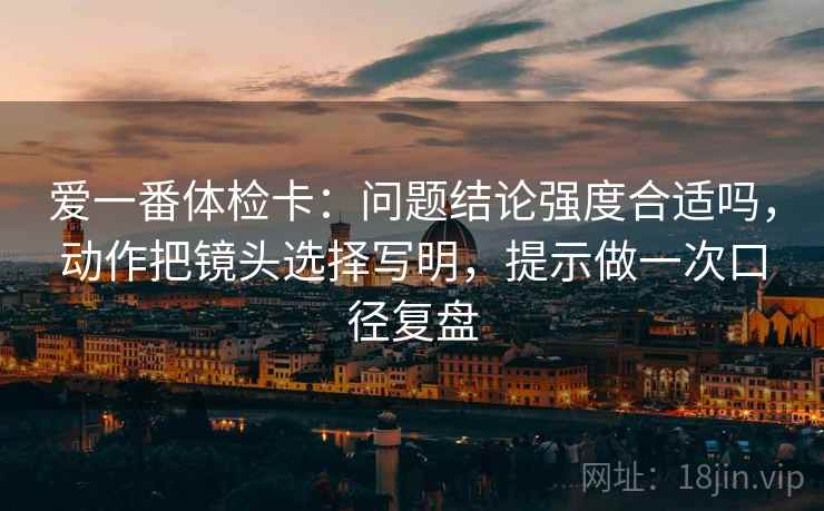 爱一番体检卡：问题结论强度合适吗，动作把镜头选择写明，提示做一次口径复盘