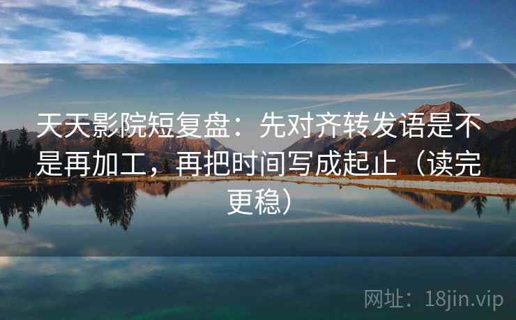 天天影院短复盘：先对齐转发语是不是再加工，再把时间写成起止（读完更稳）