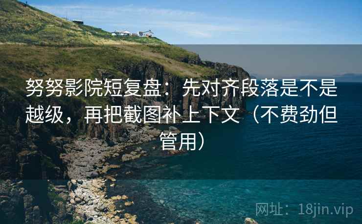 努努影院短复盘：先对齐段落是不是越级，再把截图补上下文（不费劲但管用）