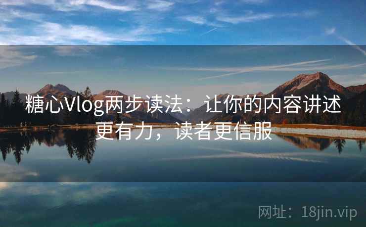 糖心Vlog两步读法：让你的内容讲述更有力，读者更信服
