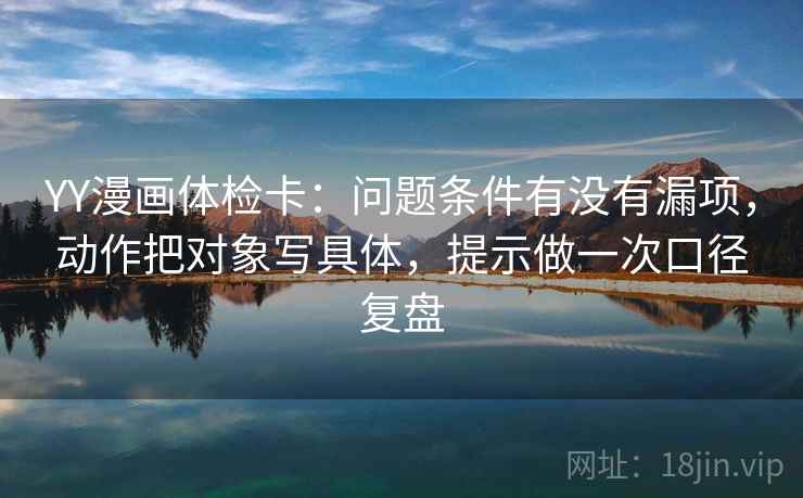 YY漫画体检卡：问题条件有没有漏项，动作把对象写具体，提示做一次口径复盘