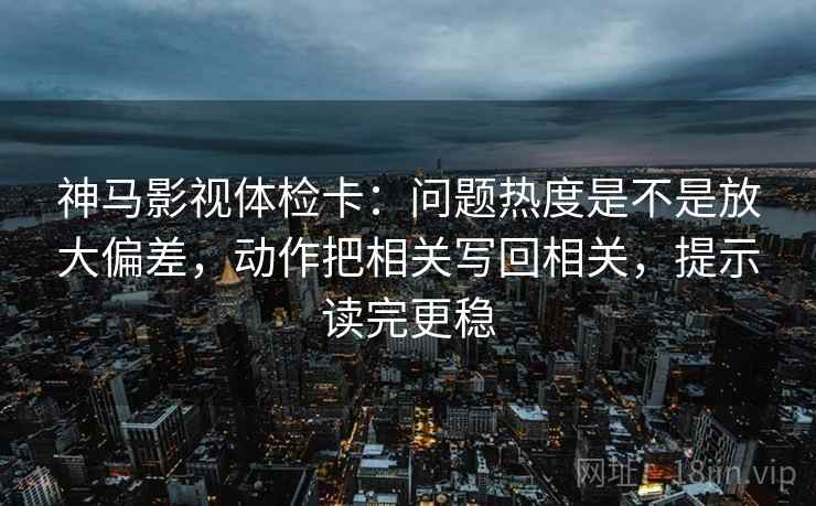 神马影视体检卡：问题热度是不是放大偏差，动作把相关写回相关，提示读完更稳