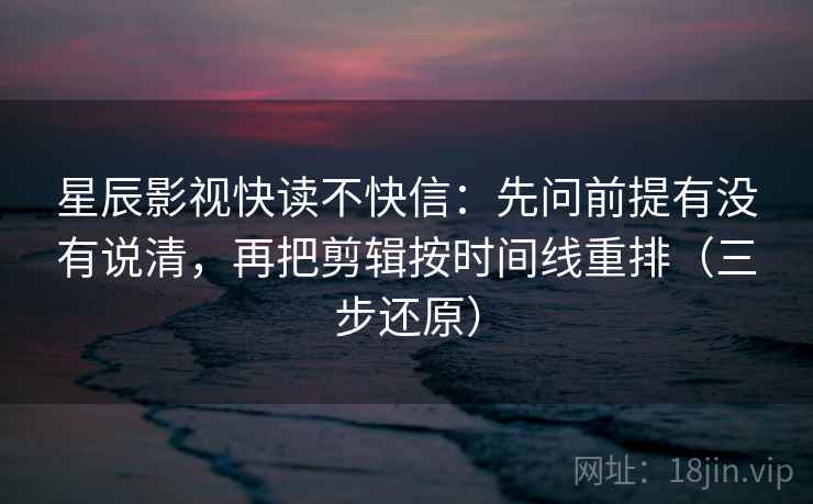 星辰影视快读不快信：先问前提有没有说清，再把剪辑按时间线重排（三步还原）