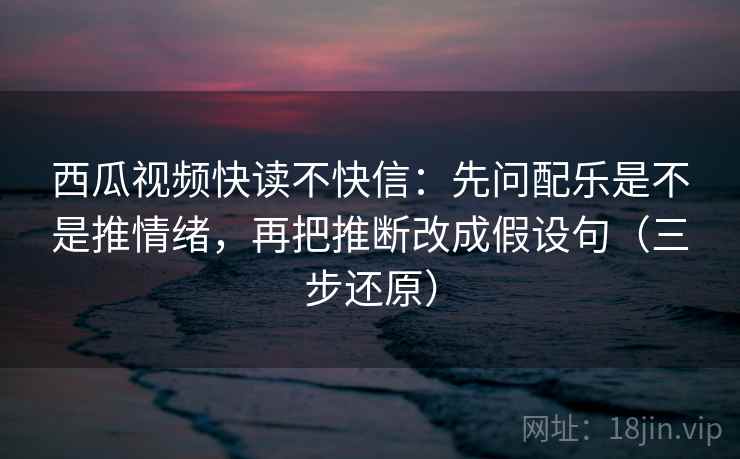 西瓜视频快读不快信：先问配乐是不是推情绪，再把推断改成假设句（三步还原）