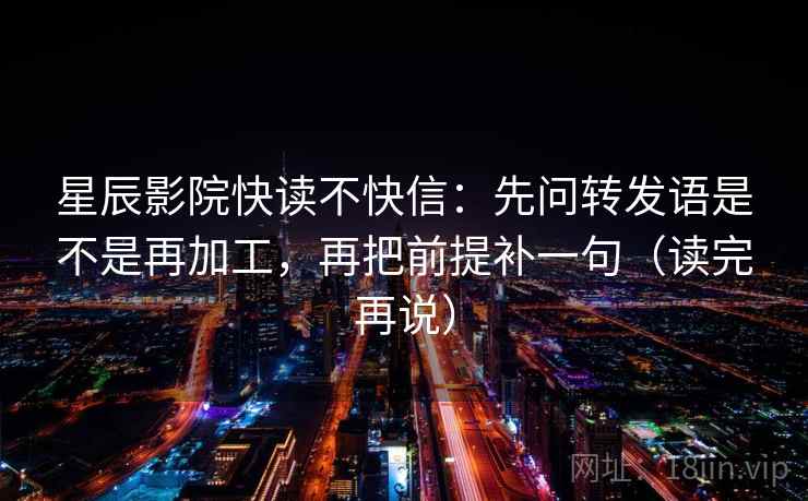 星辰影院快读不快信：先问转发语是不是再加工，再把前提补一句（读完再说）
