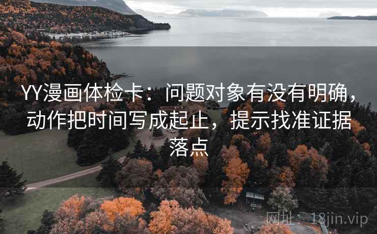YY漫画体检卡：问题对象有没有明确，动作把时间写成起止，提示找准证据落点