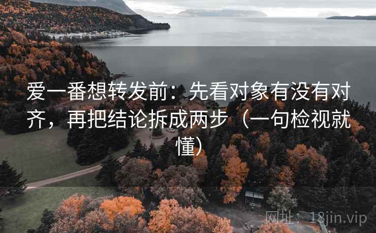 爱一番想转发前：先看对象有没有对齐，再把结论拆成两步（一句检视就懂）