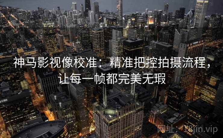 神马影视像校准：精准把控拍摄流程，让每一帧都完美无瑕