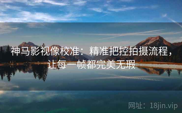 神马影视像校准：精准把控拍摄流程，让每一帧都完美无瑕