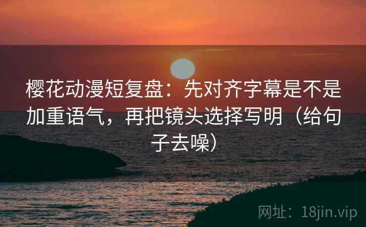 樱花动漫短复盘：先对齐字幕是不是加重语气，再把镜头选择写明（给句子去噪）