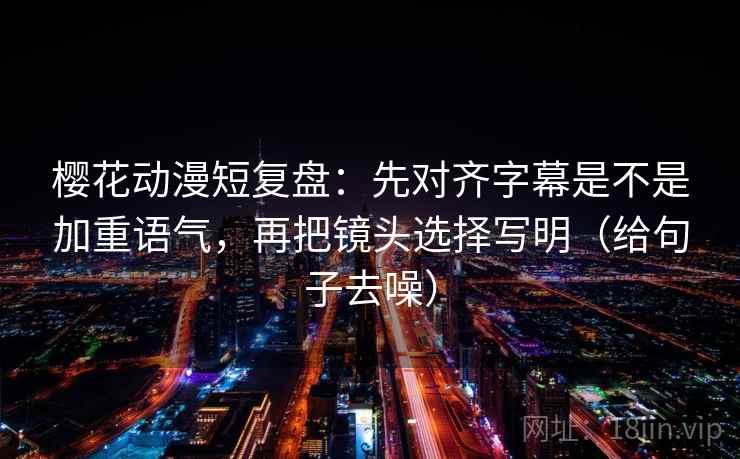 樱花动漫短复盘：先对齐字幕是不是加重语气，再把镜头选择写明（给句子去噪）