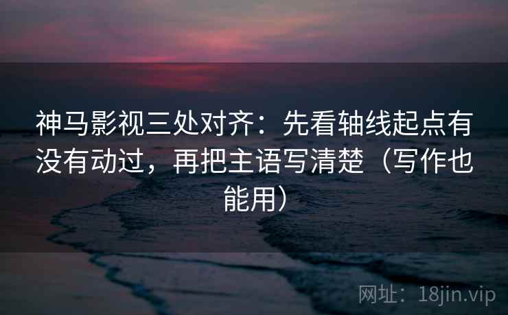 神马影视三处对齐：先看轴线起点有没有动过，再把主语写清楚（写作也能用）