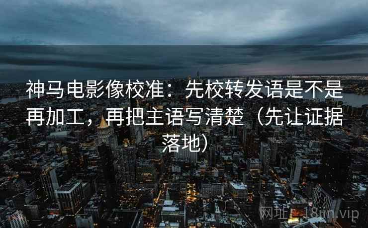 神马电影像校准：先校转发语是不是再加工，再把主语写清楚（先让证据落地）