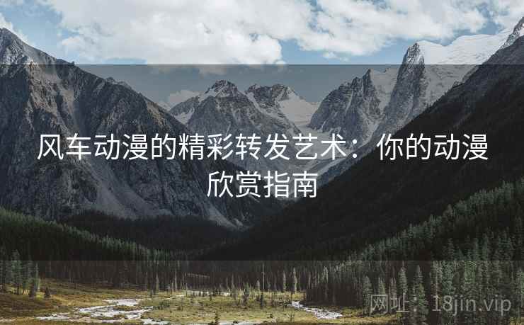 风车动漫的精彩转发艺术：你的动漫欣赏指南