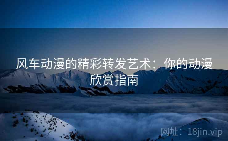 风车动漫的精彩转发艺术：你的动漫欣赏指南