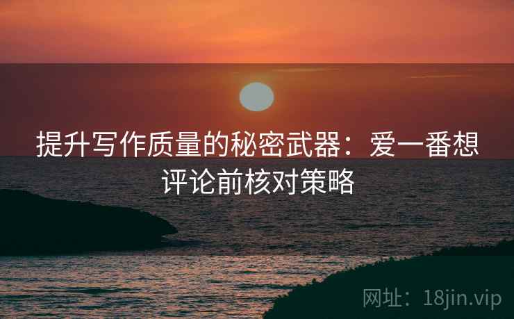 提升写作质量的秘密武器：爱一番想评论前核对策略