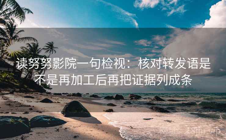 读努努影院一句检视：核对转发语是不是再加工后再把证据列成条