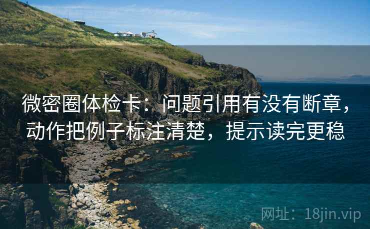 微密圈体检卡：问题引用有没有断章，动作把例子标注清楚，提示读完更稳
