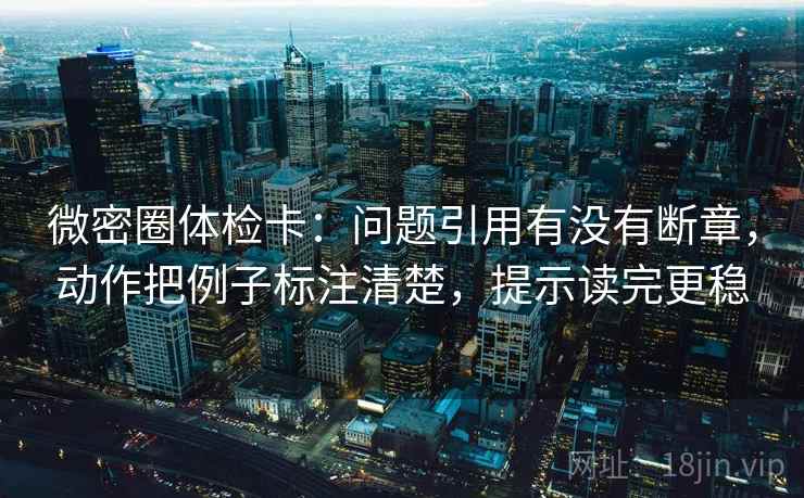 微密圈体检卡：问题引用有没有断章，动作把例子标注清楚，提示读完更稳