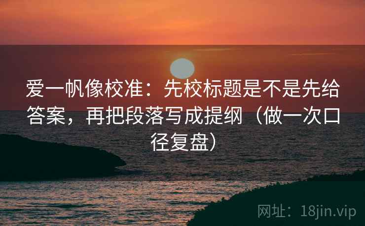 爱一帆像校准：先校标题是不是先给答案，再把段落写成提纲（做一次口径复盘）