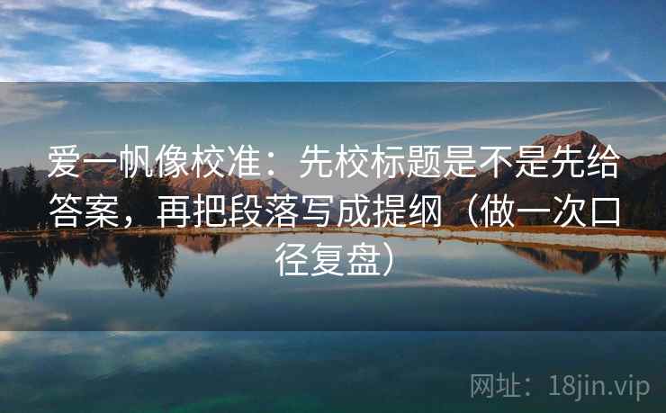 爱一帆像校准：先校标题是不是先给答案，再把段落写成提纲（做一次口径复盘）