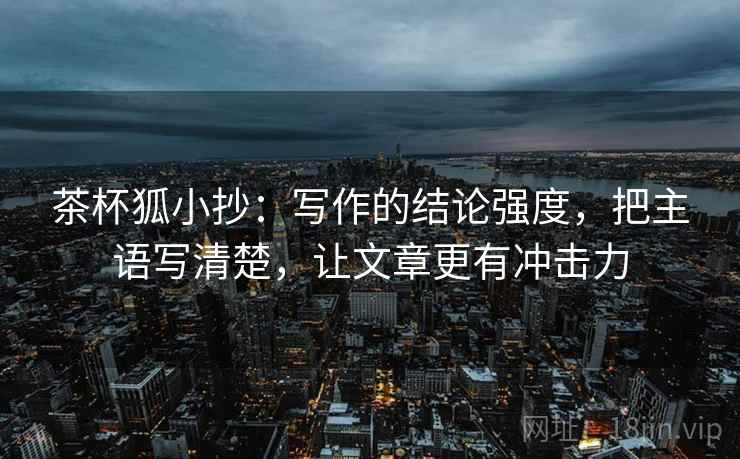 茶杯狐小抄：写作的结论强度，把主语写清楚，让文章更有冲击力