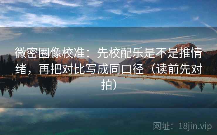 微密圈像校准：先校配乐是不是推情绪，再把对比写成同口径（读前先对拍）