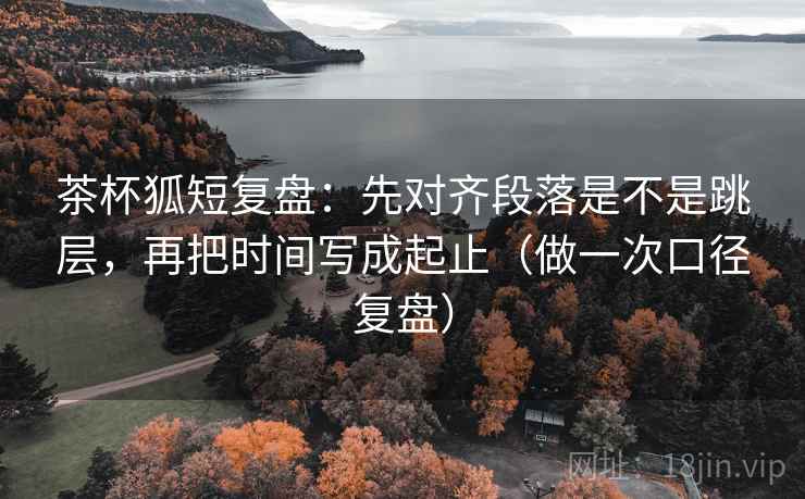 茶杯狐短复盘：先对齐段落是不是跳层，再把时间写成起止（做一次口径复盘）