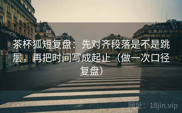 茶杯狐短复盘：先对齐段落是不是跳层，再把时间写成起止（做一次口径复盘）