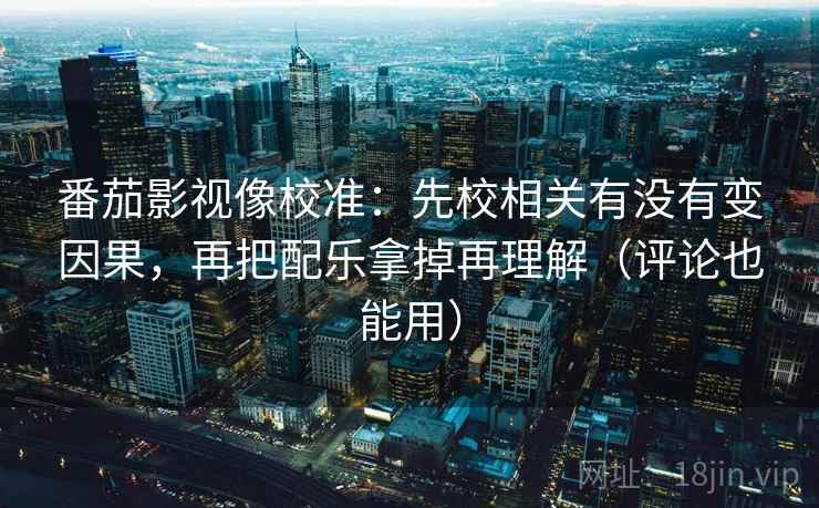 番茄影视像校准：先校相关有没有变因果，再把配乐拿掉再理解（评论也能用）