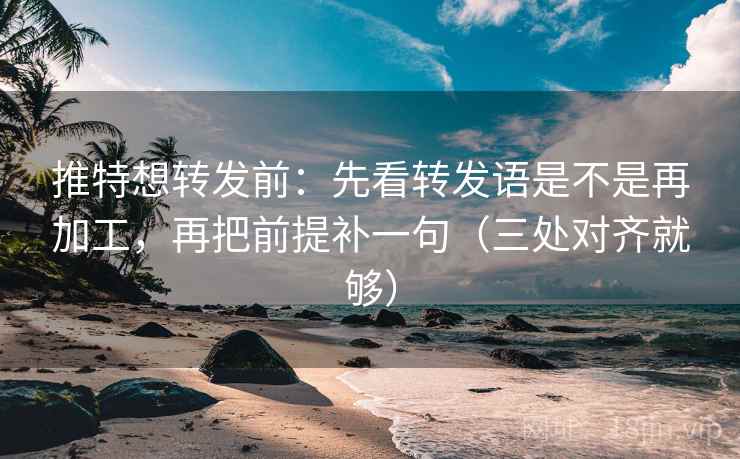 推特想转发前：先看转发语是不是再加工，再把前提补一句（三处对齐就够）